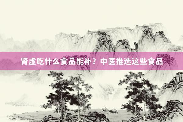 肾虚吃什么食品能补？中医推选这些食品
